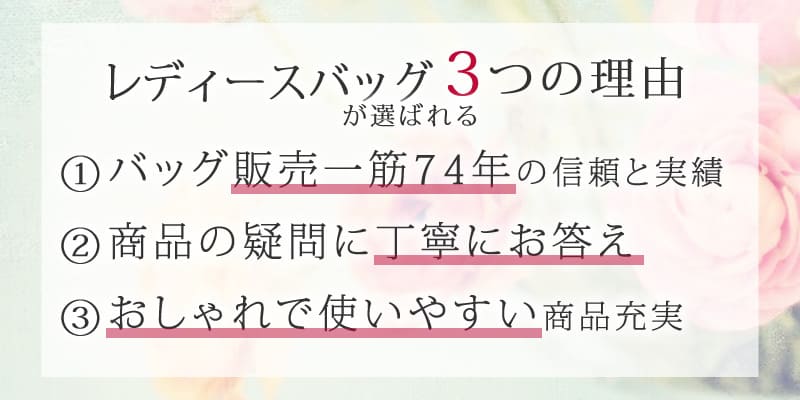 レディースバッグが選ばれる3つの理由 ①バッグ販売一筋の信頼と実績 ②商品の疑問に丁寧にお答え ③おしゃれで使いやすい商品充実