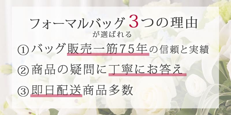 フォーマルバッグが選ばれる3つの理由 ①バッグ販売一筋75年の信頼と実績 ②商品の疑問に丁寧にお答え ③即日配送の商品多数