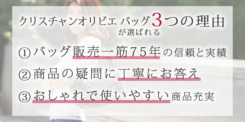 クリスチャンオリビエ バッグが選ばれる3つの理由 ①バッグ販売一筋の信頼と実績 ②商品の疑問に丁寧にお答え ③おしゃれで使いやすい商品充実