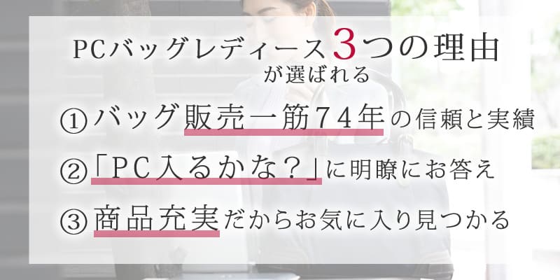 PCバッグレディースが選ばれる3つの理由1.バッグ販売一筋の信頼と実績2.「PC入るかな？」に明瞭にお答え3.商品充実だからお気に入り見つかる
